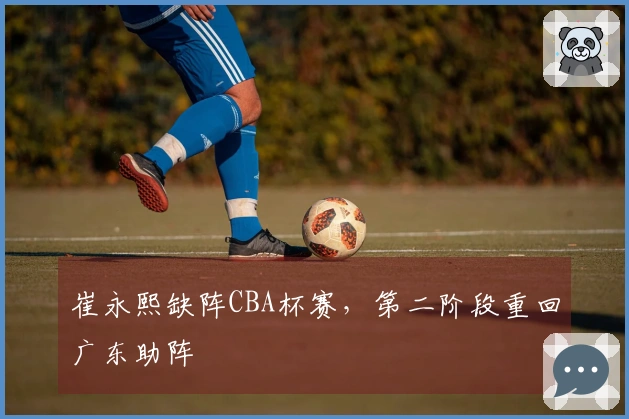 崔永熙缺阵CBA杯赛，第二阶段重回广东助阵