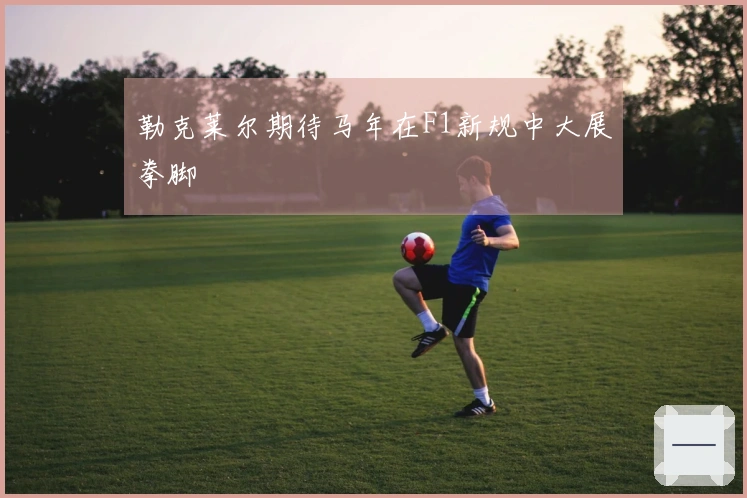 勒克莱尔期待马年在F1新规中大展拳脚