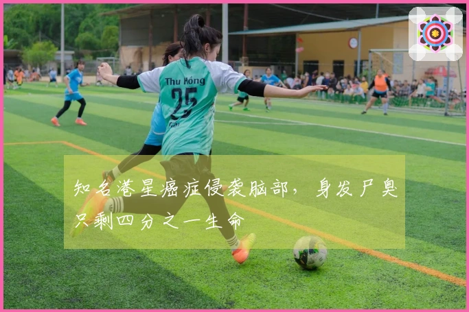 知名港星癌症侵袭脑部，身发尸臭只剩四分之一生命