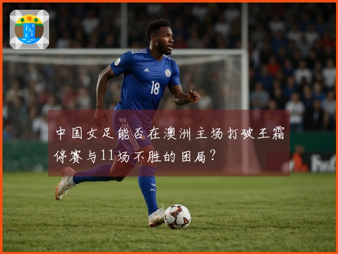 中国女足能否在澳洲主场打破王霜停赛与11场不胜的困局？