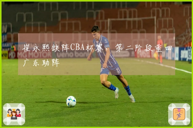 崔永熙缺阵CBA杯赛，第二阶段重回广东助阵