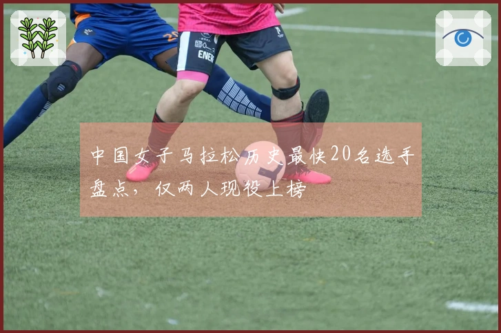 中国女子马拉松历史最快20名选手盘点，仅两人现役上榜