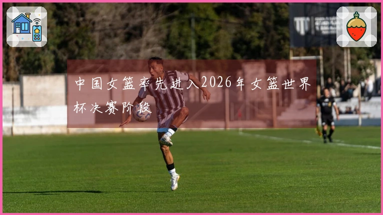 中国女篮率先进入2026年女篮世界杯决赛阶段