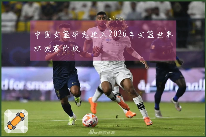 中国女篮率先进入2026年女篮世界杯决赛阶段