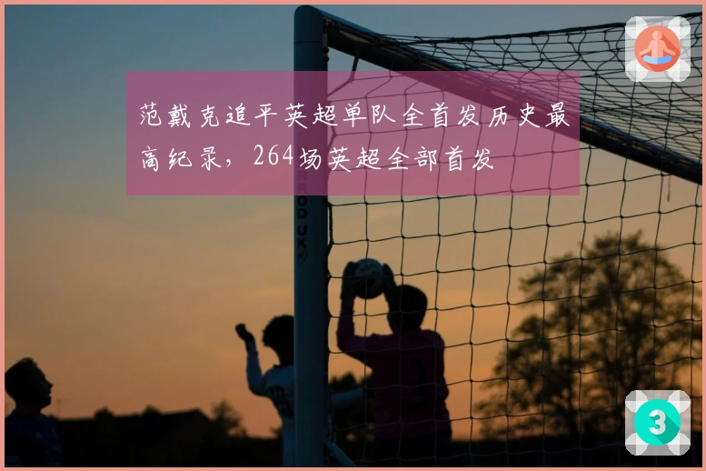范戴克追平英超单队全首发历史最高纪录，264场英超全部首发