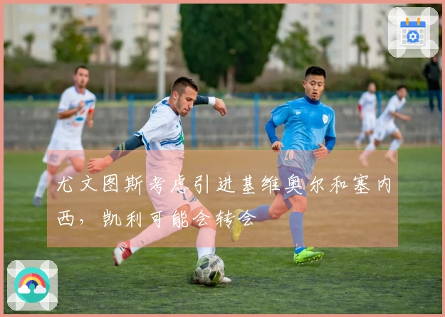 尤文图斯考虑引进基维奥尔和塞内西，凯利可能会转会