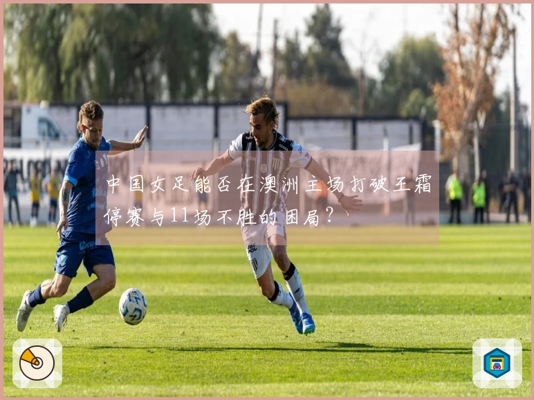中国女足能否在澳洲主场打破王霜停赛与11场不胜的困局？