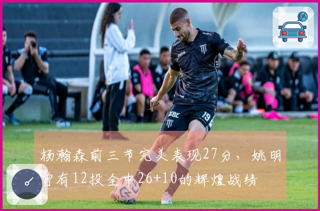 杨瀚森前三节完美表现27分，姚明曾有12投全中26+10的辉煌战绩